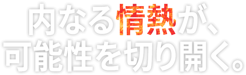 内なる情熱が、可能性を切り開く。